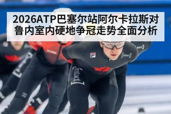 2026ATP巴塞尔站阿尔卡拉斯对鲁内室内硬地争冠走势全面分析